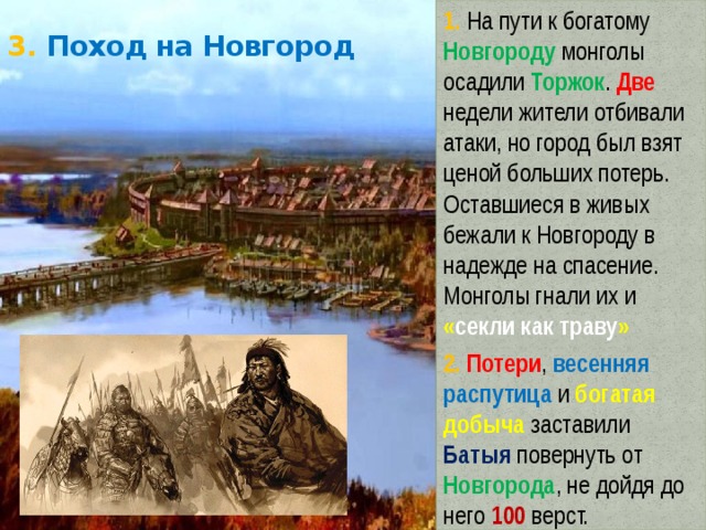 1. На пути к богатому Новгороду монголы осадили Торжок . Две недели жители отбивали атаки, но город был взят ценой больших потерь. Оставшиеся в живых бежали к Новгороду в надежде на спасение. Монголы гнали их и « секли как траву » 2. Потери , весенняя распутица и богатая добыча заставили Батыя повернуть от Новгорода , не дойдя до него 100 верст. 3. Поход на Новгород 