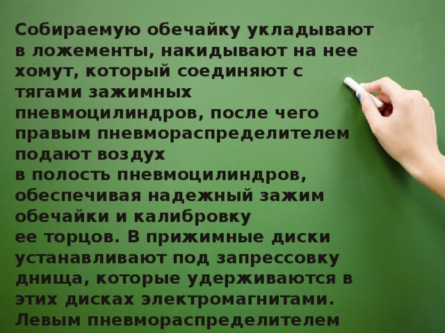 Собираемую обечайку укладывают в ложементы, накидывают на нее хомут, который соединяют с тягами зажимных пневмоцилиндров, после чего правым пневмораспределителем подают воздух в полость пневмоцилиндров, обеспечивая надежный зажим обечайки и калибровку ее торцов. В прижимные диски устанавливают под запрессовку днища, которые удерживаются в этих дисках электромагнитами. Левым пневмораспределителем сжатый воздух подается в пневмоцилиндры 2, и происходит запрессовка днищ.    