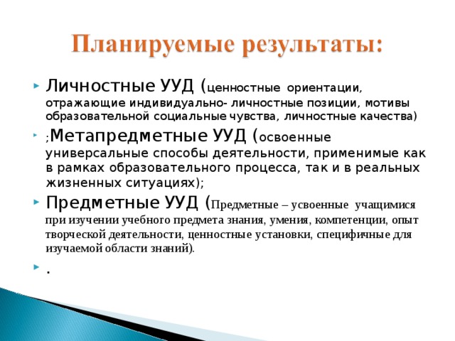 Личностные УУД ( ценностные  ориентации, отражающие индивидуально- личностные позиции, мотивы образовательной социальные чувства, личностные качества) ; Метапредметные УУД ( освоенные универсальные способы деятельности, применимые как в рамках образовательного процесса, так и в реальных жизненных ситуациях); Предметные УУД ( Предметные – усвоенные  учащимися при изучении учебного предмета знания, умения, компетенции, опыт творческой деятельности, ценностные установки, специфичные для изучаемой области знаний). . 