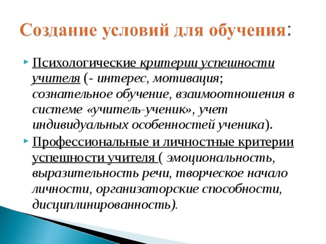 Психологические критерии успешности учителя (-  интерес, мотивация ; сознательное обучение, взаимоотношения в системе «учитель-ученик», учет индивидуальных особенностей ученика ). Профессиональные и личностные критерии успешности учителя ( эмоциональность, выразительность речи, творческое начало личности, организаторские способности,  дисциплинированность).   