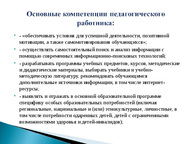 - «обеспечивать условия для успешной деятельности, позитивной мотивации, а также самомотивирования обучающихся»; - осуществлять самостоятельный поиск и анализ информации с помощью современных информационно-поисковых технологий; - разрабатывать программы учебных предметов, курсов, методические и дидактические материалы, выбирать учебники и учебно-методическую литературу, рекомендовать обучающимся дополнительные источники информации, в том числе интернет-ресурсы; - выявлять и отражать в основной образовательной программе специфику особых образовательных потребностей (включая региональные, национальные и (или) этнокультурные, личностные, в том числе потребности одаренных детей, детей с ограниченными возможностями здоровья и детей-инвалидов);  