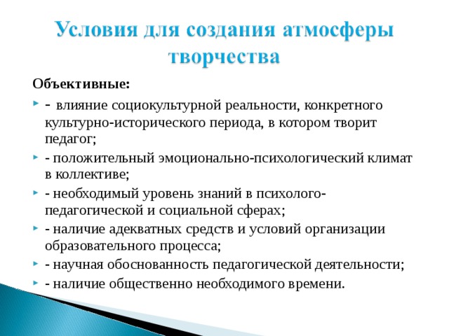 Объективные: - влияние социокультурной реальности, конкретного культурно-исторического периода, в котором творит педагог; - положительный эмоционально-психологический климат в коллективе; - необходимый уровень знаний в психолого-педагогической и социальной сферах; - наличие адекватных средств и условий организации образовательного процесса; - научная обоснованность педагогической деятельности; - наличие общественно необходимого времени. 