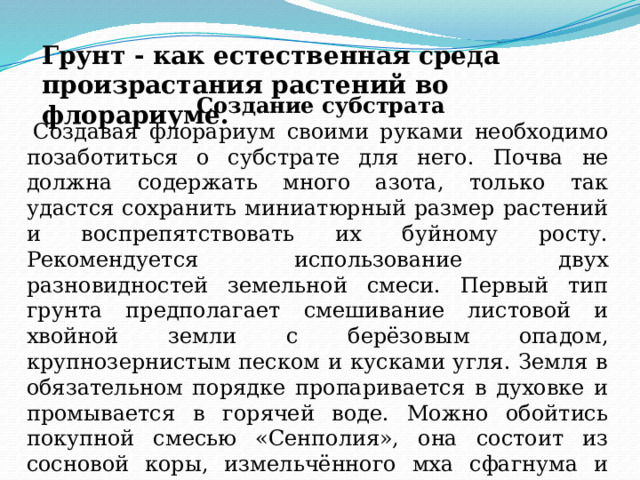 Грунт - как естественная среда произрастания растений во флорариуме. Создание субстрата Создавая флорариум своими руками необходимо позаботиться о субстрате для него. П очва не должна содержать много азота, только так удастся сохранить миниатюрный размер растений и воспрепятствовать их буйному росту. Рекомендуется использование двух разновидностей земельной смеси. Первый тип грунта предполагает смешивание листовой и хвойной земли с берёзовым опадом, крупнозернистым песком и кусками угля. Земля в обязательном порядке пропаривается в духовке и промывается в горячей воде. Можно обойтись покупной смесью «Сенполия», она состоит из сосновой коры, измельчённого мха сфагнума и мелкого керамзита, опять же с кусками угля. 