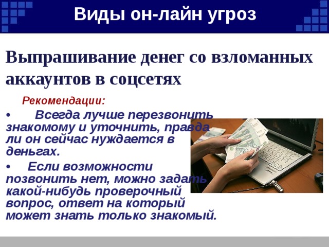 Виды он-лайн угроз   Выпрашивание денег со взломанных аккаунтов в соцсетях  Рекомендации: • Всегда лучше перезвонить знакомому и уточнить, правда ли он сейчас нуждается в деньгах. • Если возможности позвонить нет, можно задать какой-нибудь проверочный вопрос, ответ на который может знать только знакомый. 