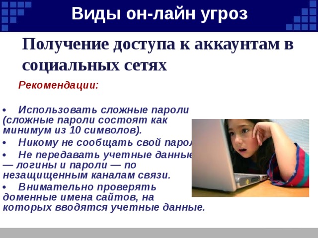 Виды он-лайн угроз   Получение доступа к аккаунтам в социальных сетях  Рекомендации:  •  Использовать сложные пароли (сложные пароли состоят как минимум из 10 символов). •  Никому не сообщать свой пароль. •  Не передавать учетные данные — логины и пароли — по незащищенным каналам связи. •  Внимательно проверять доменные имена сайтов, на которых вводятся учетные данные. 