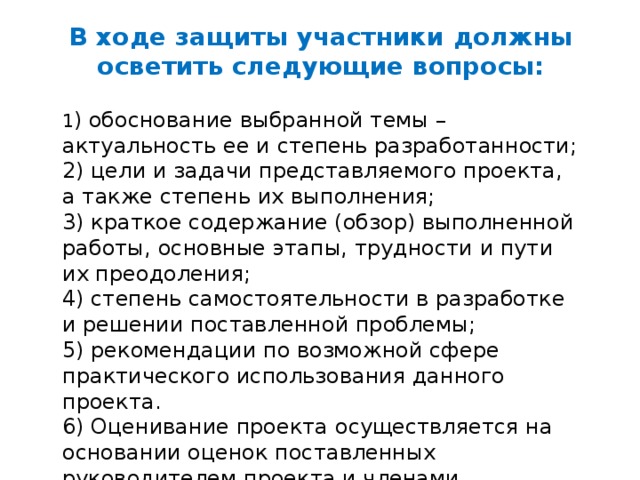 В ходе защиты участники должны осветить следующие вопросы:  1 ) обоснование выбранной темы – актуальность ее и степень разработанности; 2) цели и задачи представляемого проекта, а также степень их выполнения; 3) краткое содержание (обзор) выполненной работы, основные этапы, трудности и пути их преодоления; 4) степень самостоятельности в разработке и решении поставленной проблемы; 5) рекомендации по возможной сфере практического использования данного проекта. 6) Оценивание проекта осуществляется на основании оценок поставленных руководителем проекта и членами экспертной группы. 