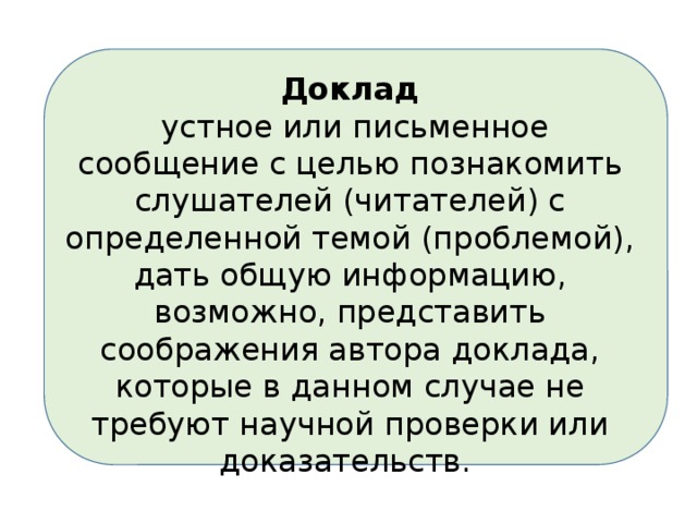 Доклад  устное или письменное сообщение с целью познакомить слушателей (читателей) с определенной темой (проблемой), дать общую информацию, возможно, представить соображения автора доклада, которые в данном случае не требуют научной проверки или доказательств. 