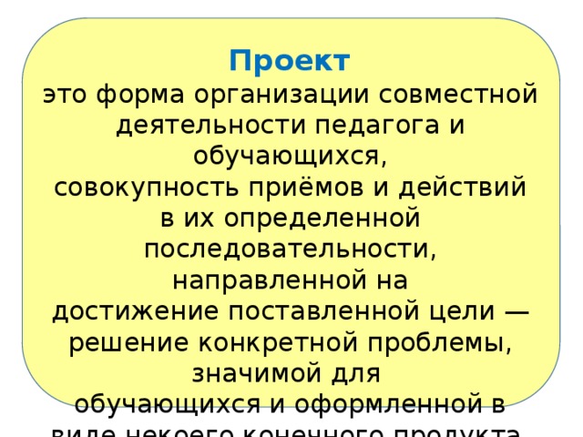  Проект это форма организации совместной деятельности педагога и обучающихся, совокупность приёмов и действий в их определенной последовательности, направленной на достижение поставленной цели — решение конкретной проблемы, значимой для обучающихся и оформленной в виде некоего конечного продукта. 