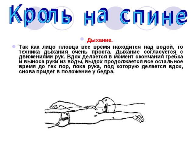 Дыхание.  Так как лицо пловца все время находится над водой, то техника дыхания очень проста. Дыхание согласуется с движениями рук. Вдох делается в момент скончания гребка и выноса руки из воды, выдох продолжается все остальное время до тех пор, пока рука, под которую делается вдох, снова придет в положение у бедра. 