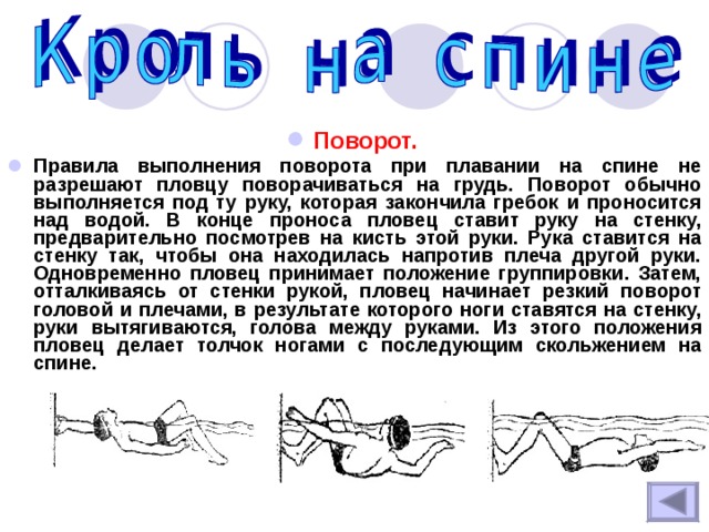 Поворот.  Правила выполнения поворота при плавании на спине не разрешают пловцу поворачиваться на грудь. Поворот обычно выполняется под ту руку, которая закончила гребок и проносится над водой. В конце проноса пловец ставит руку на стенку, предварительно посмотрев на кисть этой руки. Рука ставится на стенку так, чтобы она находилась напротив плеча другой руки. Одновременно пловец принимает положение группировки. Затем, отталкиваясь от стенки рукой, пловец начинает резкий поворот головой и плечами, в результате которого ноги ставятся на стенку, руки вытягиваются, голова между руками. Из этого положения пловец делает толчок ногами с последующим скольжением на спине. 