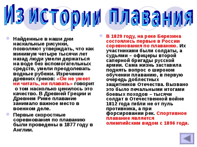 В 1829 году, на реке Березина состоялись первые в России соревнования по плаванию.  Их участниками были солдаты, а судьями – офицеры второй саперной бригады русской армии. Сама жизнь заставила поднять вопрос о широком обучении плаванию, в первую очередь доблестных защитников Отечества. Вызвано это было печальными итогами боевых походов – тысячи солдат в Отечественной войне 1812 года гибли не от пуль противника, а при форсировании рек. Спортивное плавание является олимпийским видом с 1896 года. Найденные в наши дни наскальные рисунки, позволяют утверждать, что как минимум четыре тысячи лет назад люди умели держаться на воде без вспомогательных средств, умели преодолевать водные рубежи. Изречение древних греков: «Он не умеет ни читать, ни плавать» говорит о том насколько ценилось это качество. В Древней Греции и Древнем Риме плавание занимало важное место в военном деле. Первые скоростные соревнования по плаванию были проведены в 1877 году в Англии. 