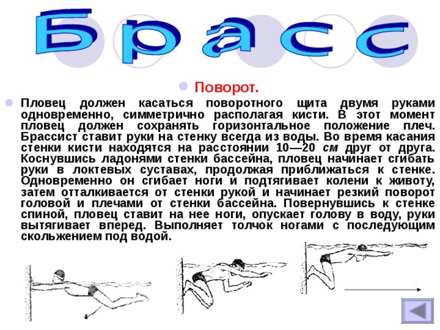 Поворот.  Пловец должен касаться поворотного щита двумя руками одновременно, симметрично располагая кисти. В этот момент пловец должен сохранять горизонтальное положение плеч. Брассист ставит руки на стенку всегда из воды. Во время касания стенки кисти находятся на расстоянии 10—20 см друг от друга. Коснувшись ладонями стенки бассейна, пловец начинает сгибать руки в локтевых суставах, продолжая приближаться к стенке. Одновременно он сгибает ноги и подтягивает колени к животу, затем отталкивается от стенки рукой и начинает резкий поворот головой и плечами от стенки бассейна. Повернувшись к стенке спиной, пловец ставит на нее ноги, опускает голову в воду, руки вытягивает вперед. Выполняет толчок ногами с последующим скольжением под водой.  