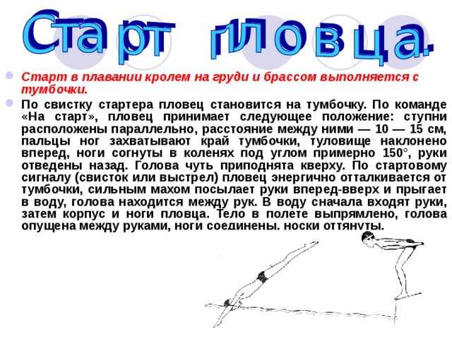 Старт в плавании кролем на груди и брассом выполняется с тумбочки. По свистку стартера пловец становится на тумбочку. По команде «На старт», пловец принимает следующее положение: ступни расположены параллельно, расстояние между ними — 10 — 15 см, пальцы ног захватывают край тумбочки, туловище наклонено вперед, ноги согнуты в коленях под углом примерно 150°, руки отведены назад. Голова чуть приподнята кверху. По стартовому сигналу (свисток или выстрел) пловец энергично отталкивается от тумбочки, сильным махом посылает руки вперед-вверх и прыгает в воду, голова находится между рук. В воду сначала входят руки, затем корпус и ноги пловца. Тело в полете выпрямлено, голова опущена между руками, ноги соединены, носки оттянуты. 