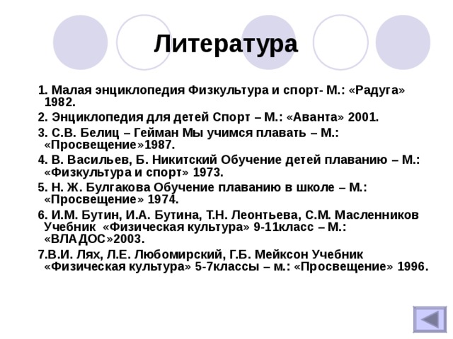 Литература  1. Малая энциклопедия Физкультура и спорт- М.: «Радуга» 1982.  2. Энциклопедия для детей Спорт – М.: «Аванта» 2001.  3. С.В. Белиц – Гейман Мы учимся плавать – М.: «Просвещение»1987.  4. В. Васильев, Б. Никитский Обучение детей плаванию – М.: «Физкультура и спорт» 1973.  5. Н. Ж. Булгакова Обучение плаванию в школе – М.: «Просвещение» 1974.  6. И.М. Бутин, И.А. Бутина, Т.Н. Леонтьева, С.М. Масленников Учебник «Физическая культура» 9-11класс – М.: «ВЛАДОС»2003.  7.В.И. Лях, Л.Е. Любомирский, Г.Б. Мейксон Учебник «Физическая культура» 5-7классы – м.: «Просвещение» 1996.   