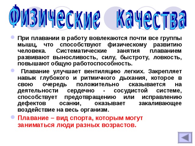 При плавании в работу вовлекаются почти все группы мышц, что способствуют физическому развитию человека. Систематические занятия плаванием развивают выносливость, силу, быстроту, ловкость, повышают общую работоспособность.  Плавание улучшает вентиляцию легких. Закрепляет навык глубокого и ритмичного дыхания, которое в свою очередь положительно сказывается на деятельности сердечно - сосудистой системе, способствует предотвращению или исправлению дефектов осанки, оказывает закаливающее воздействие на весь организм. Плавание – вид спорта, которым могут заниматься люди разных возрастов. 