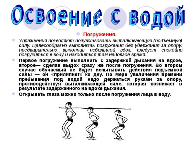 Погружения.  Упражнения позволяют почувствовать выталкивающую (подъемную) силу.  Целесообразно выполнять погружения без удержания за опору: предварительно выполнив небольшой вдох, следует спокойно погрузиться в воду и находиться там недолгое время. Первое погружение выполнить с задержкой дыхания на вдохе, второе— сделав выдох сразу же после погружения. Во втором случае обучаемый не будет испытывать действия подъемной силы — он «прилипнет» ко дну. По мере увеличения времени пребывания под водой надо держаться руками за опору, противодействуя выталкивающей силе, которая возникает в результате задержанного на вдохе дыхания. Открывать глаза можно только после погружения лица в воду. 