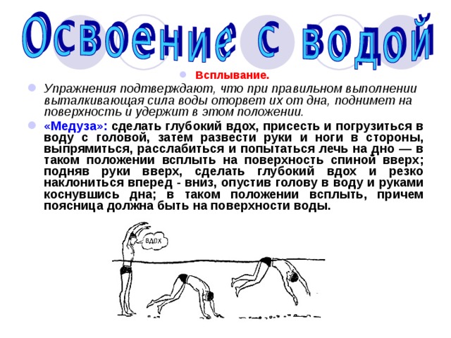 Всплывание. Упражнения подтверждают, что при правильном выполнении выталкивающая сила воды оторвет их от дна, поднимет на поверхность и удержит в этом положении. «Медуза»: сделать глубокий вдох, присесть и погрузиться в воду с головой, затем развести руки и ноги в стороны, выпрямиться, расслабиться и попытаться лечь на дно — в таком положении всплыть на поверхность спиной вверх; подняв руки вверх, сделать глубокий вдох и резко наклониться вперед - вниз, опустив голову в воду и руками коснувшись дна; в таком положении всплыть, причем поясница должна быть на поверхности воды. 