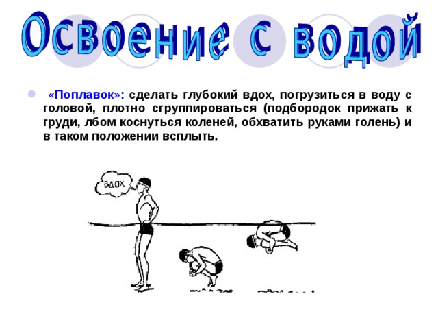  «Поплавок»: сделать глубокий вдох, погрузиться в воду с головой, плотно сгруппироваться (подбородок прижать к груди, лбом коснуться коленей, обхватить руками голень) и в таком положении всплыть. 