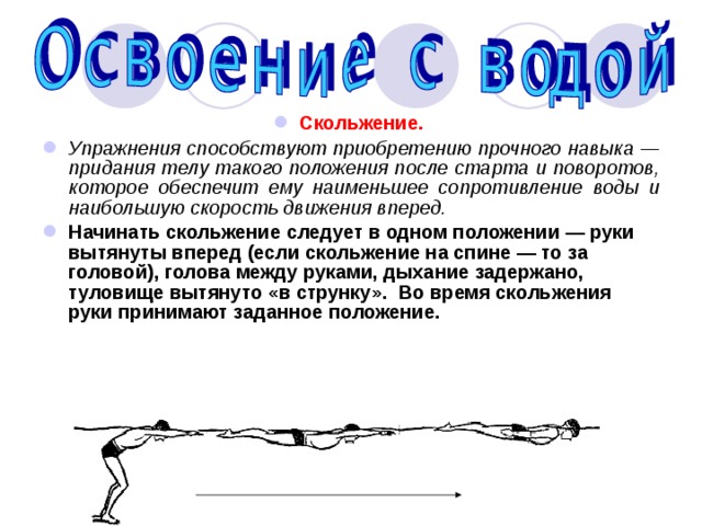 Скольжение.  Упражнения способствуют приобретению прочного навыка — придания телу такого положения после старта и поворотов, которое обеспечит ему наименьшее сопротивление воды и наибольшую скорость движения вперед. Начинать скольжение следует в одном положении — руки вытянуты вперед (если скольжение на спине — то за головой), голова между руками, дыхание задержано, туловище вытянуто «в струнку». Во время скольжения руки принимают заданное положение. 