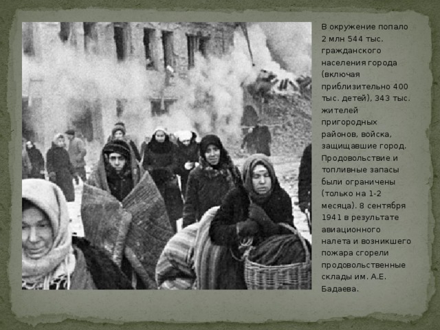 В окружение попало 2 млн 544 тыс. гражданского населения города (включая приблизительно 400 тыс. детей), 343 тыс. жителей пригородных районов, войска, защищавшие город. Продовольствие и топливные запасы были ограничены (только на 1-2 месяца). 8 сентября 1941 в результате авиационного налета и возникшего пожара сгорели продовольственные склады им. А.Е. Бадаева. 
