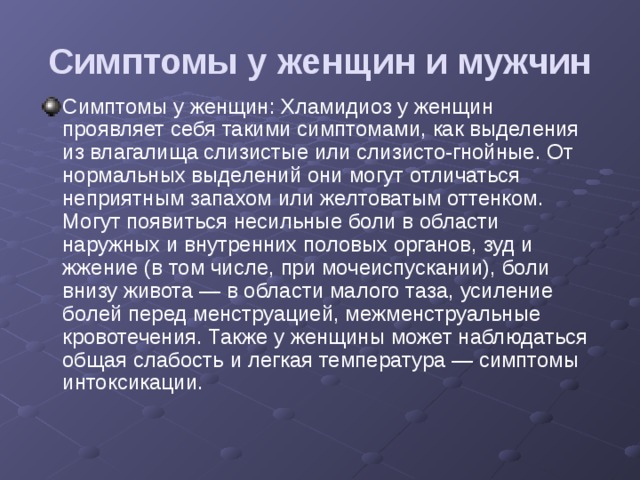 Симптомы у женщин и мужчин Симптомы у женщин: Хламидиоз у женщин проявляет себя такими симптомами, как выделения из влагалища слизистые или слизисто-гнойные. От нормальных выделений они могут отличаться неприятным запахом или желтоватым оттенком. Могут появиться несильные боли в области наружных и внутренних половых органов, зуд и жжение (в том числе, при мочеиспускании), боли внизу живота — в области малого таза, усиление болей перед менструацией, межменструальные кровотечения. Также у женщины может наблюдаться общая слабость и легкая температура — симптомы интоксикации. 