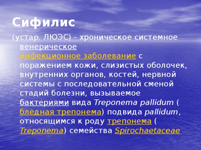 Сифилис (устар. ЛЮЭС) - хроническое системное венерическое  инфекционное заболевание с поражением кожи, слизистых оболочек, внутренних органов, костей, нервной системы с последовательной сменой стадий болезни, вызываемое бактериями вида Treponema pallidum ( бледная трепонема ) подвида pallidum , относящимся к роду трепонема ( Treponema ) семейства Spirochaetaceae 