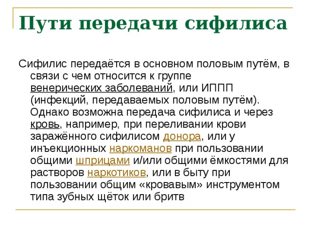 Пути передачи сифилиса Сифилис передаётся в основном половым путём, в связи с чем относится к группе венерических заболеваний , или ИППП (инфекций, передаваемых половым путём). Однако возможна передача сифилиса и через кровь , например, при переливании крови заражённого сифилисом донора , или у инъекционных наркоманов при пользовании общими шприцами и/или общими ёмкостями для растворов наркотиков , или в быту при пользовании общим «кровавым» инструментом типа зубных щёток или бритв 