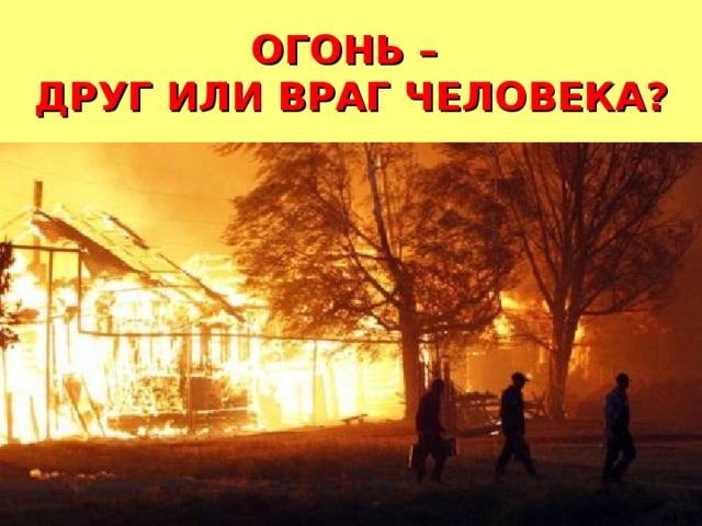  ОГОНЬ –  ДРУГ ИЛИ ВРАГ ЧЕЛОВЕКА?   