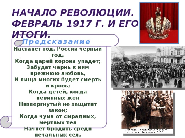 Начало революции. Февраль 1917 г. и его итоги. Предсказание Настанет год, России черный год,  Когда царей корона упадет;  Забудет чернь к ним прежнюю любовь,  И пища многих будет смерть и кровь;  Когда детей, когда невинных жен  Низвергнутый не защитит закон;  Когда чума от смрадных, мертвых тел  Начнет бродить среди печальных сел,  Чтобы платком из хижин вызывать,  И станет глад сей бедный край терзать…  1830 г. М.Ю. Лермонтов   