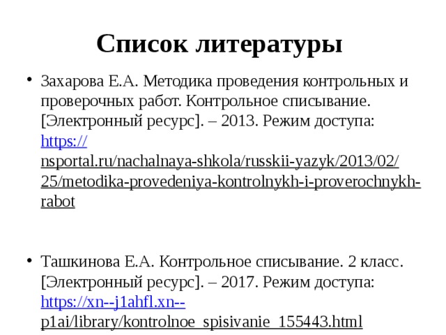 Список литературы Захарова Е.А. Методика проведения контрольных и проверочных работ. Контрольное списывание. [Электронный ресурс]. – 2013. Режим доступа: https:// nsportal.ru/nachalnaya-shkola/russkii-yazyk/2013/02/25/metodika-provedeniya-kontrolnykh-i-proverochnykh-rabot  Ташкинова Е.А. Контрольное списывание. 2 класс. [Электронный ресурс]. – 2017. Режим доступа: https://xn--j1ahfl.xn-- p1ai/library/kontrolnoe_spisivanie_155443.html  