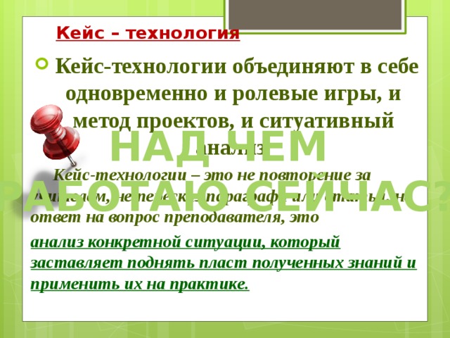 Кейс – технология  Кейс-технологии объединяют в себе одновременно и ролевые игры, и метод проектов, и ситуативный анализ .        Кейс-технологии – это не повторение за учителем, не пересказ параграфа или статьи, не ответ на вопрос преподавателя, это анализ конкретной ситуации, который заставляет поднять пласт полученных знаний и применить их на практике. Над чем работаю сейчас? 