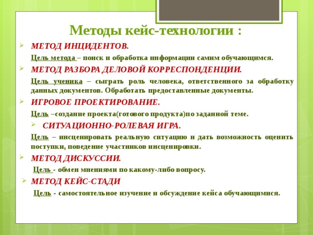 Методы кейс-технологии : МЕТОД ИНЦИДЕНТОВ. Цель метода – поиск и обработка информации самим обучающимся. МЕТОД РАЗБОРА ДЕЛОВОЙ КОРРЕСПОНДЕНЦИИ. Цель ученика – сыграть роль человека, ответственного за обработку данных документов. Обработать предоставленные документы. ИГРОВОЕ ПРОЕКТИРОВАНИЕ . Цель –создание проекта(готового продукта)по заданной теме. СИТУАЦИОННО-РОЛЕВАЯ ИГРА. Цель – инсценировать реальную ситуацию и дать возможность оценить поступки, поведение участников инсценировки. МЕТОД ДИСКУССИИ.  Цель - обмен мнениями по какому-либо вопросу. МЕТОД КЕЙС-СТАДИ   Цель - самостоятельное изучение и обсуждение кейса обучающимися. 