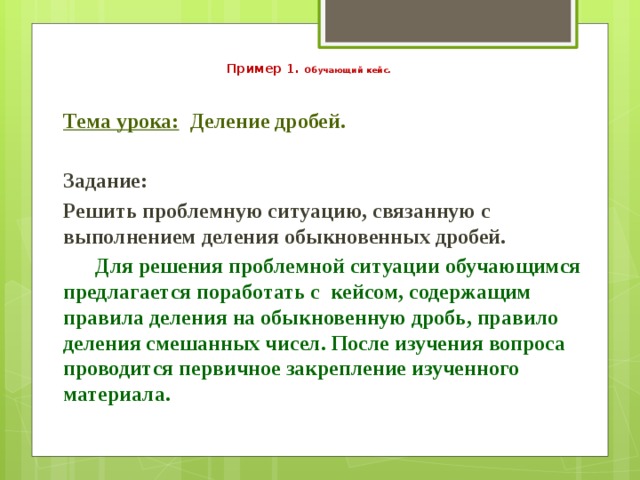   Пример 1. Обучающий кейс.  Тема урока: Деление дробей.   Задание: Решить проблемную ситуацию, связанную с выполнением деления обыкновенных дробей.  Для решения проблемной ситуации обучающимся предлагается поработать с кейсом, содержащим правила деления на обыкновенную дробь, правило деления смешанных чисел. После изучения вопроса проводится первичное закрепление изученного материала.   