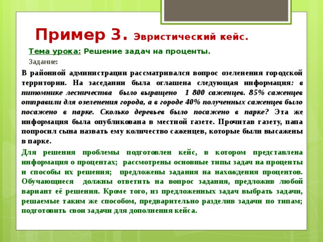 Пример 3. Эвристический кейс. Тема урока: Решение задач на проценты. Задание: В районной администрации рассматривался вопрос озеленения городской территории. На заседании была оглашена следующая информация : в питомнике лесничества было выращено 1 800 саженцев. 85% саженцев отправили для озеленения города, а в городе 40% полученных саженцев было посажено в парке. Сколько деревьев было посажено в парке? Эта же информация была опубликована в местной газете. Прочитав газету, папа попросил сына назвать ему количество саженцев, которые были высажены в парке.  Для решения проблемы подготовлен кейс, в котором представлена информация о процентах; рассмотрены основные типы задач на проценты и способы их решения; предложены задания на нахождения процентов. Обучающиеся должны ответить на вопрос задания, предложив любой вариант её решения. Кроме того, из предложенных задач выбрать задачи, решаемые таким же способом, предварительно разделив задачи по типам; подготовить свои задачи для дополнения кейса.   