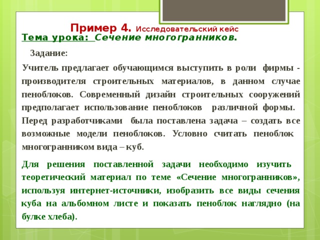 Пример 4. Исследовательский кейс Тема урока: Сечение многогранников.  Задание: Учитель предлагает обучающимся выступить в роли фирмы - производителя строительных материалов, в данном случае пеноблоков. Современный дизайн строительных сооружений предполагает использование пеноблоков различной формы. Перед разработчиками была поставлена задача – создать все возможные модели пеноблоков. Условно считать пеноблок многогранником вида – куб.  Для решения поставленной задачи необходимо изучить теоретический материал по теме «Сечение многогранников», используя интернет-источники, изобразить все виды сечения куба на альбомном листе и показать пеноблок наглядно (на булке хлеба).   