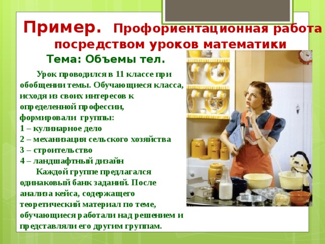 Пример. Профориентационная работа посредством уроков математики Тема: Объемы тел.  Урок проводился в 11 классе при обобщении темы. Обучающиеся класса, исходя из своих интересов к определенной профессии, формировали группы: 1 – кулинарное дело 2 – механизация сельского хозяйства 3 – строительство 4 – ландшафтный дизайн  Каждой группе предлагался одинаковый банк заданий. После анализа кейса, содержащего теоретический материал по теме, обучающиеся работали над решением и представляли его другим группам. 