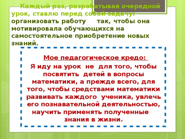  Каждый раз, разрабатывая очередной урок, ставлю перед собой задачу: организовать работу так, чтобы она мотивировала обучающихся на самостоятельное приобретение новых знаний.    Мое педагогическое кредо:  Я иду на урок не для того, чтобы посвятить детей в вопросы математики, а прежде всего, для того, чтобы средствами математики развивать каждого ученика, увлечь его познавательной деятельностью, научить применять полученные знания в жизни. 