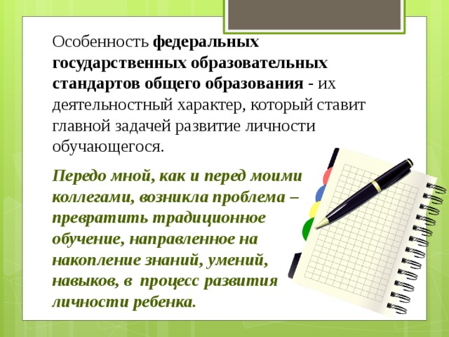 Особенность  федеральных государственных образовательных стандартов общего образования  - их деятельностный характер, который ставит главной задачей развитие личности обучающегося. Передо мной, как и перед моими коллегами, возникла проблема – превратить традиционное обучение, направленное на накопление знаний, умений, навыков, в  процесс развития личности ребенка.         