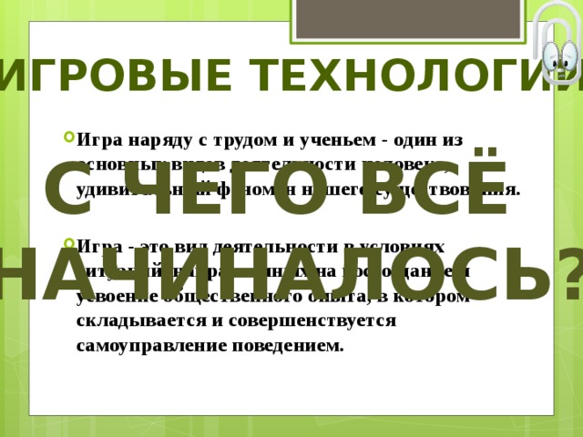 Игровые технологии Игра наряду с трудом и ученьем - один из основных видов деятельности человека, удивительный феномен нашего существования.  Игра - это вид деятельности в условиях ситуаций, направленных на воссоздание и усвоение общественного опыта, в котором складывается и совершенствуется самоуправление поведением. С чего всё начиналось? 