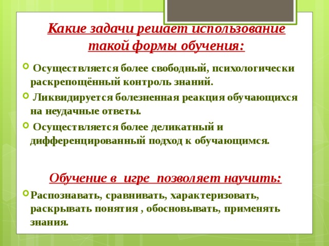 Какие задачи решает использование такой формы обучения:    Осуществляется более свободный, психологически раскрепощённый контроль знаний.  Ликвидируется болезненная реакция обучающихся на неудачные ответы.  Осуществляется более деликатный и дифференцированный подход к обучающимся.  Обучение в  игре  позволяет научить: Распознавать, сравнивать, характеризовать, раскрывать понятия , обосновывать, применять знания. 