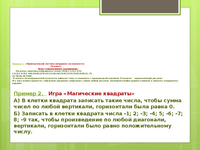 Пример 1.    «Прямоугольная система координат на плоскости»  (6 класс)   Игра «Соревнование художников»     На доске записаны координаты точек: (0;0),(-1;1),(-3;1),  (-2;3),(-3;3),(-4;6),(0;8),(2;5),(2;11),(6;10),(3;9),(4;5),(3;0),(2;0),(1;-7),  (3;-8),(0;-8),(0;0).   Отметить на координатной плоскости каждую точку и соединить с предыдущей отрезком. Результат – определенный рисунок.    Эту игру можно провести с обратным заданием: нарисовать самим любой рисунок, имеющий конфигурацию ломаной и записать координаты вершин.   Пример 2.   Игра «Магические квадраты» А) В клетки квадрата записать такие числа, чтобы сумма чисел по любой вертикали, горизонтали была равна 0. Б) Записать в клетки квадрата числа -1; 2; -3; -4; 5; -6; -7; 8; -9 так, чтобы произведение по любой диагонали, вертикали, горизонтали было равно положительному числу.  