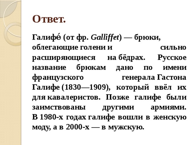 Ответ. Галифе́ (от фр.  Galliffet ) — брюки, облегающие голени и сильно расширяющиеся на бёдрах. Русское название брюкам дано по имени французского генерала Гастона Галифе (1830—1909), который ввёл их для кавалеристов. Позже галифе были заимствованы другими армиями. В 1980-х годах галифе вошли в женскую моду, а в 2000-х — в мужскую. 