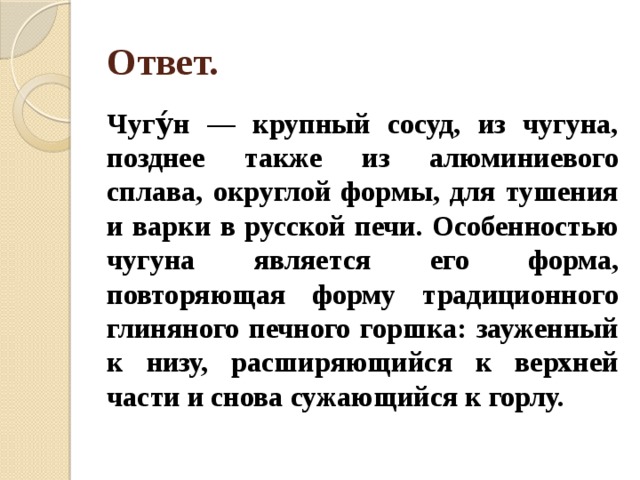 Ответ. Чугу́н — крупный сосуд, из чугуна, позднее также из алюминиевого сплава, округлой формы, для тушения и варки в русской печи. Особенностью чугуна является его форма, повторяющая форму традиционного глиняного печного горшка: зауженный к низу, расширяющийся к верхней части и снова сужающийся к горлу. 