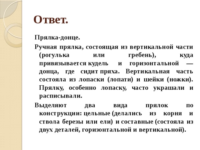 Ответ. Прялка-донце. Ручная прялка, состоящая из вертикальной части (рогулька или гребень), куда привязывается кудель  и горизонтальной — донца, где сидит пряха. Вертикальная часть состояла из лопаски (лопати) и шейки (ножки). Прялку, особенно лопаску, часто украшали и расписывали. Выделяют два вида прялок по конструкции: цельные (делались из корня и ствола березы или ели) и составные (состояла из двух деталей, горизонтальной и вертикальной). 