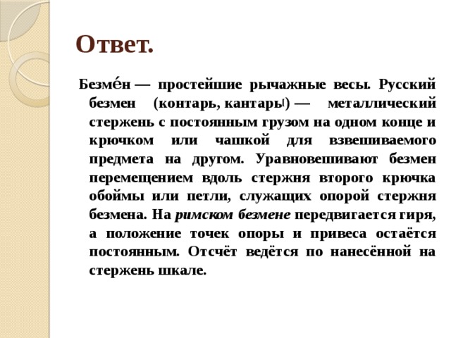 Ответ. Безме́н — простейшие рычажные весы. Русский безмен (контарь, кантарь [ ) — металлический стержень с постоянным грузом на одном конце и крючком или чашкой для взвешиваемого предмета на другом. Уравновешивают безмен перемещением вдоль стержня второго крючка обоймы или петли, служащих опорой стержня безмена. На  римском безмене  передвигается гиря, а положение точек опоры и привеса остаётся постоянным. Отсчёт ведётся по нанесённой на стержень шкале. 