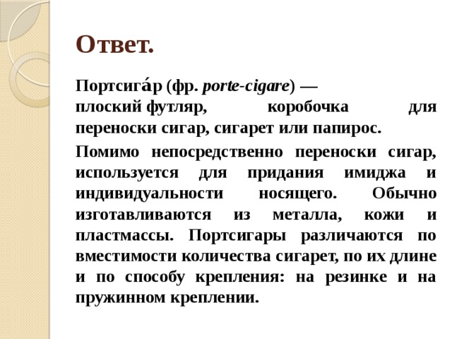 Ответ. Портсига́р (фр.  porte-cigare ) — плоский футляр, коробочка для переноски сигар, сигарет или папирос. Помимо непосредственно переноски сигар, используется для придания имиджа и индивидуальности носящего. Обычно изготавливаются из металла, кожи и пластмассы. Портсигары различаются по вместимости количества сигарет, по их длине и по способу крепления: на резинке и на пружинном креплении. 