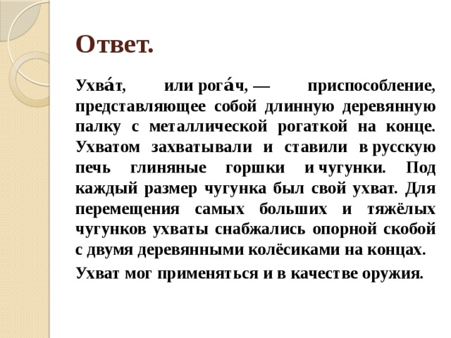 Ответ. Ухва́т, или рога́ч, — приспособление, представляющее собой длинную деревянную палку с металлической рогаткой на конце. Ухватом захватывали и ставили в русскую печь глиняные горшки и чугунки. Под каждый размер чугунка был свой ухват. Для перемещения самых больших и тяжёлых чугунков ухваты снабжались опорной скобой с двумя деревянными колёсиками на концах. Ухват мог применяться и в качестве оружия. 