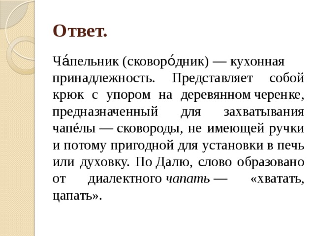 Ответ. Ча́пельник (сковоро́дник) — кухонная принадлежность. Представляет собой крюк с упором на деревянном черенке, предназначенный для захватывания чапéлы — сковороды, не имеющей ручки и потому пригодной для установки в печь или духовку. По Далю, слово образовано от диалектного  чапать  — «хватать, цапать». 