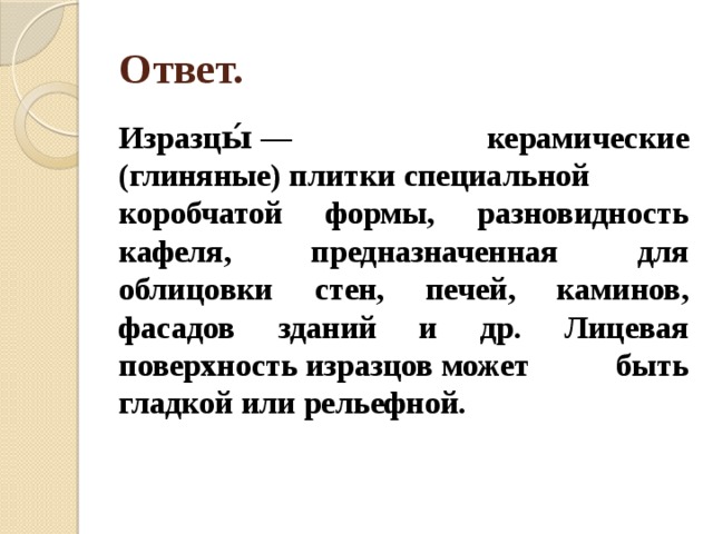 Ответ. Изразцы́ — керамические (глиняные) плитки специальной коробчатой формы, разновидность кафеля, предназначенная для облицовки стен, печей, каминов, фасадов зданий и др. Лицевая поверхность изразцов может быть гладкой или рельефной.  