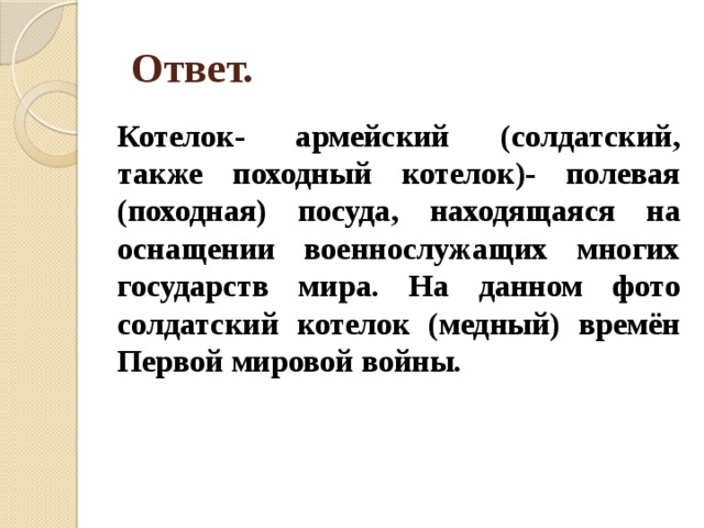  Ответ. Котелок- армейский (солдатский, также походный котелок)- полевая (походная) посуда, находящаяся на оснащении военнослужащих многих государств мира. На данном фото солдатский котелок (медный) времён Первой мировой войны. 